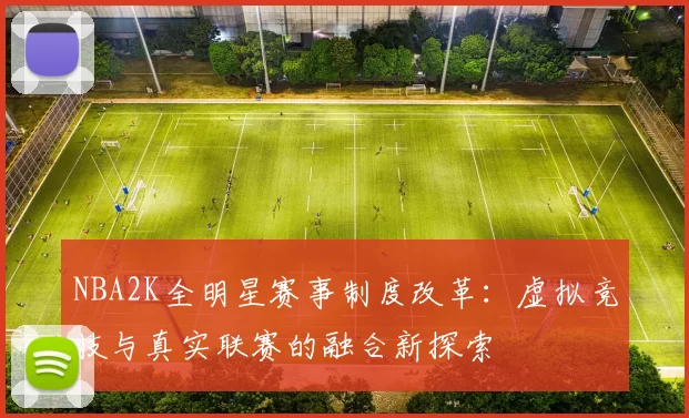 NBA2K全明星赛事制度改革：虚拟竞技与真实联赛的融合新探索