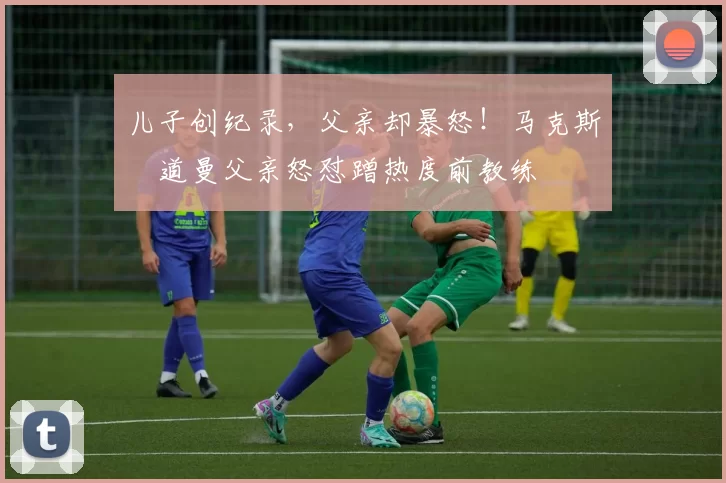 儿子创纪录，父亲却暴怒！马克斯・道曼父亲怒怼蹭热度前教练