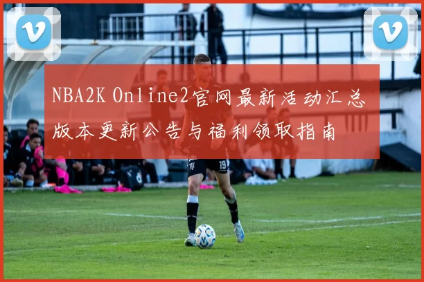 NBA2K Online2官网最新活动汇总 版本更新公告与福利领取指南