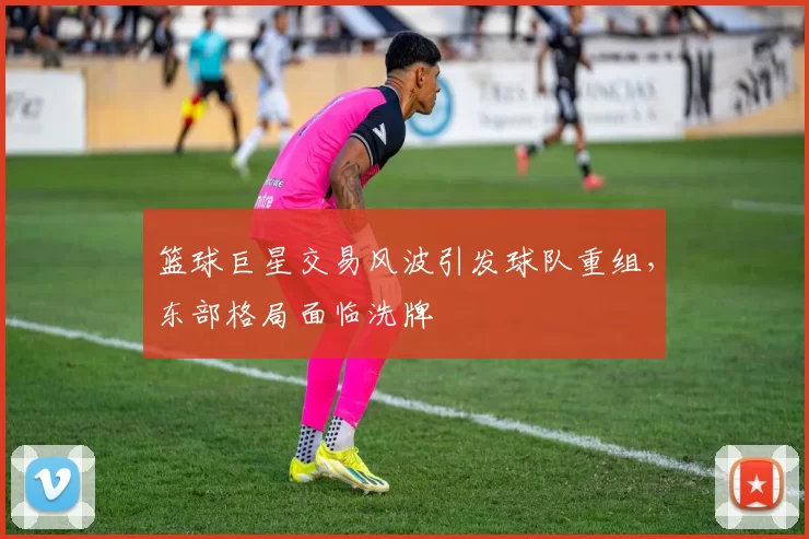 篮球巨星交易风波引发球队重组，东部格局面临洗牌