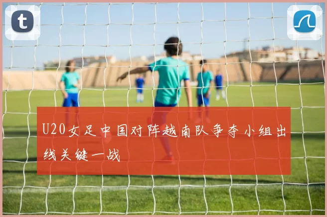U20女足中国对阵越南队争夺小组出线关键一战
