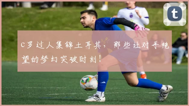 c罗过人集锦土耳其，那些让对手绝望的梦幻突破时刻！