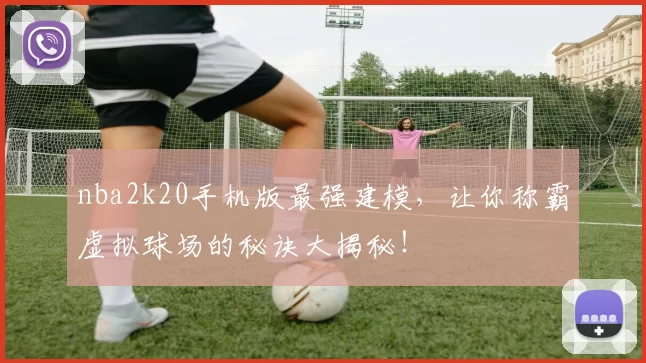 nba2k20手机版最强建模，让你称霸虚拟球场的秘诀大揭秘！