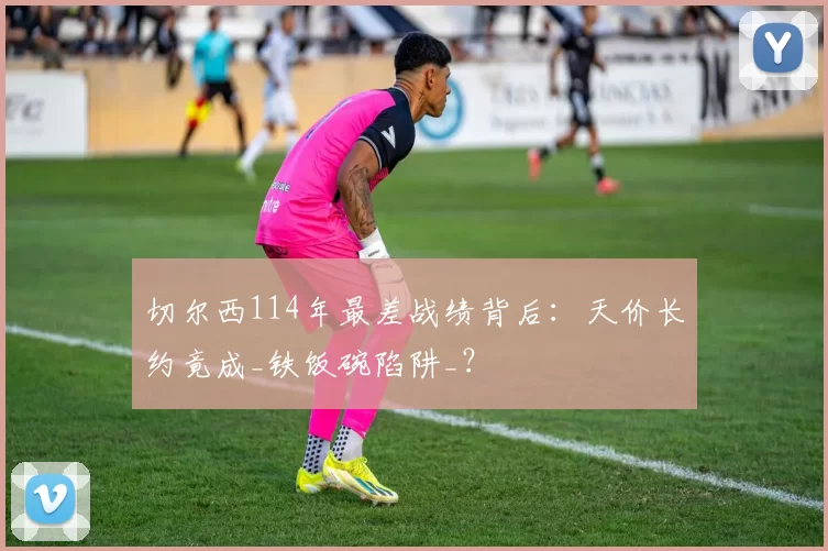 切尔西114年最差战绩背后：天价长约竟成_铁饭碗陷阱_？