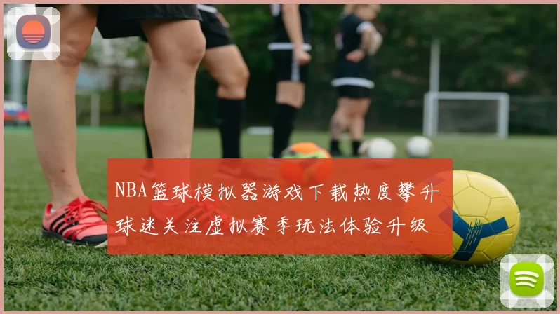 NBA篮球模拟器游戏下载热度攀升 球迷关注虚拟赛季玩法体验升级