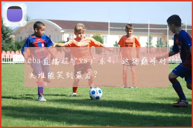 cba直播辽宁vs广东4，这场巅峰对决谁能笑到最后？