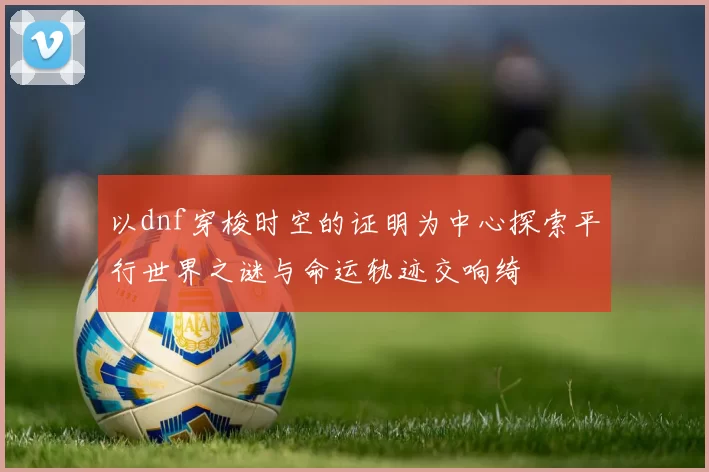 以dnf穿梭时空的证明为中心探索平行世界之谜与命运轨迹交响绮