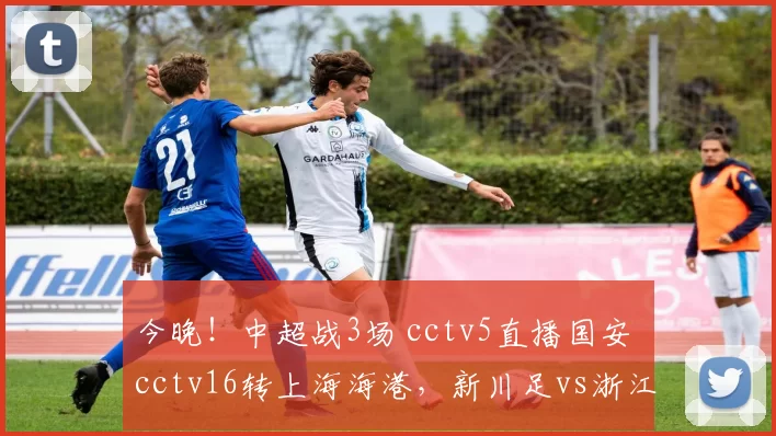 今晚！中超战3场 cctv5直播国安 cctv16转上海海港，新川足vs浙江