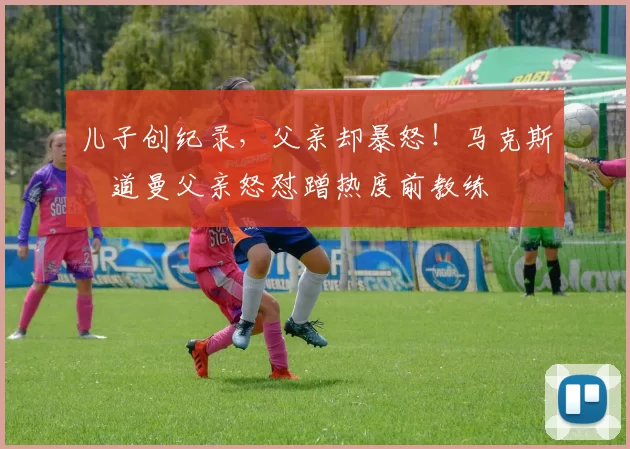 儿子创纪录，父亲却暴怒！马克斯・道曼父亲怒怼蹭热度前教练