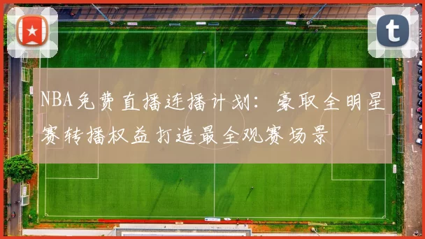 NBA免费直播连播计划：豪取全明星赛转播权益打造最全观赛场景