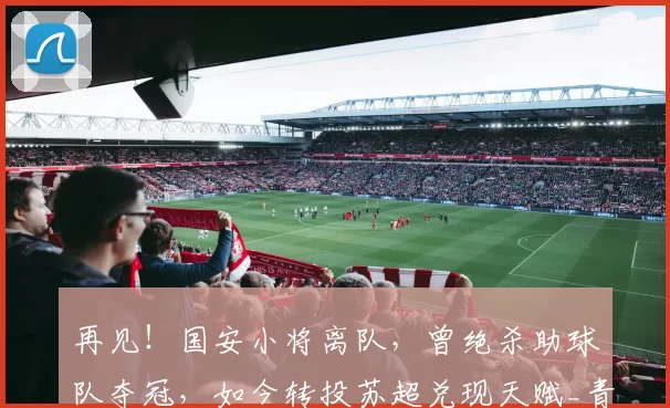 再见！国安小将离队，曾绝杀助球队夺冠，如今转投苏超兑现天赋_青训_张京_球员
