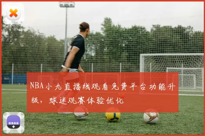 NBA小九直播线观看免费平台功能升级，球迷观赛体验优化