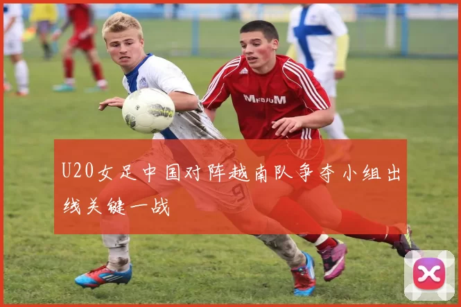 U20女足中国对阵越南队争夺小组出线关键一战