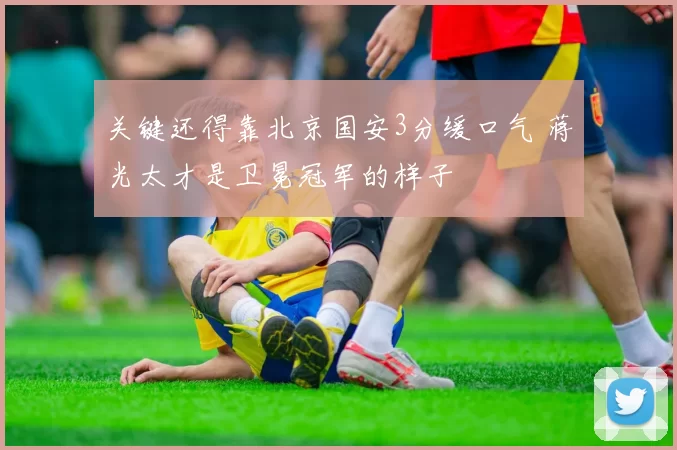 关键还得靠北京国安3分缓口气 蒋光太才是卫冕冠军的样子