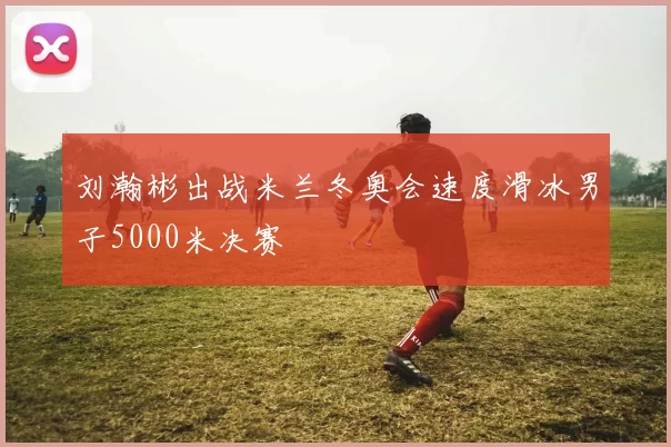 刘瀚彬出战米兰冬奥会速度滑冰男子5000米决赛