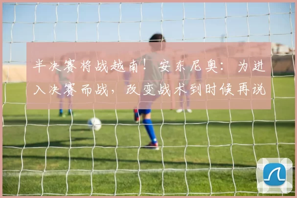 半决赛将战越南！安东尼奥：为进入决赛而战，改变战术到时候再说