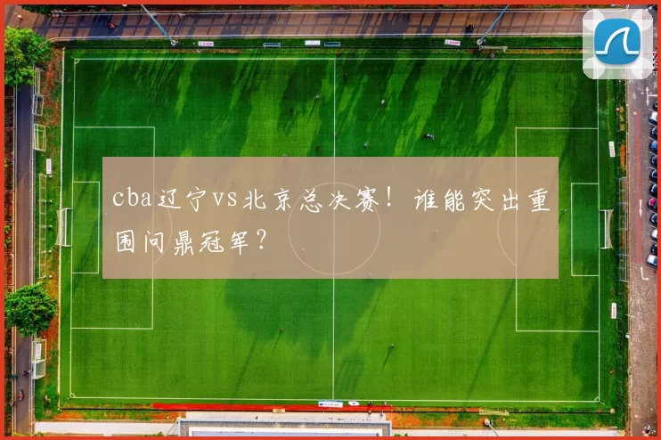cba辽宁vs北京总决赛！谁能突出重围问鼎冠军？