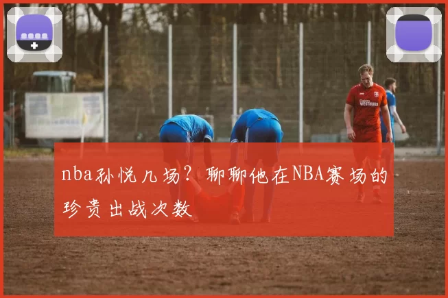 nba孙悦几场？聊聊他在NBA赛场的珍贵出战次数
