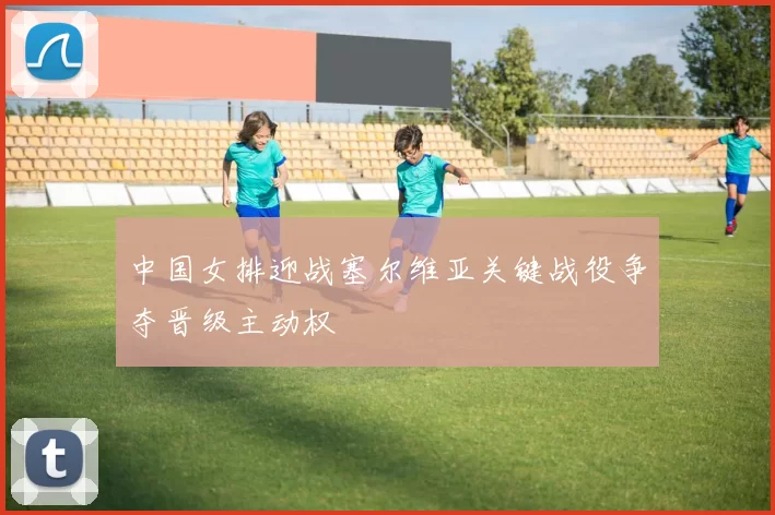 中国女排迎战塞尔维亚关键战役争夺晋级主动权