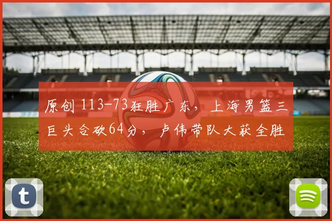 原创 113-73狂胜广东，上海男篮三巨头合砍64分，卢伟带队大获全胜！