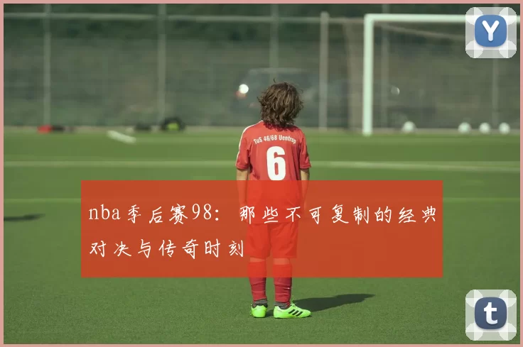 nba季后赛98：那些不可复制的经典对决与传奇时刻