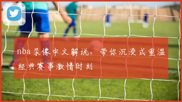 nba录像中文解说，带你沉浸式重温经典赛事激情时刻