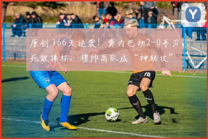 原创 166天逆袭!费内巴切2-0手刃死敌捧杯,穆帅离队成“神助攻”?