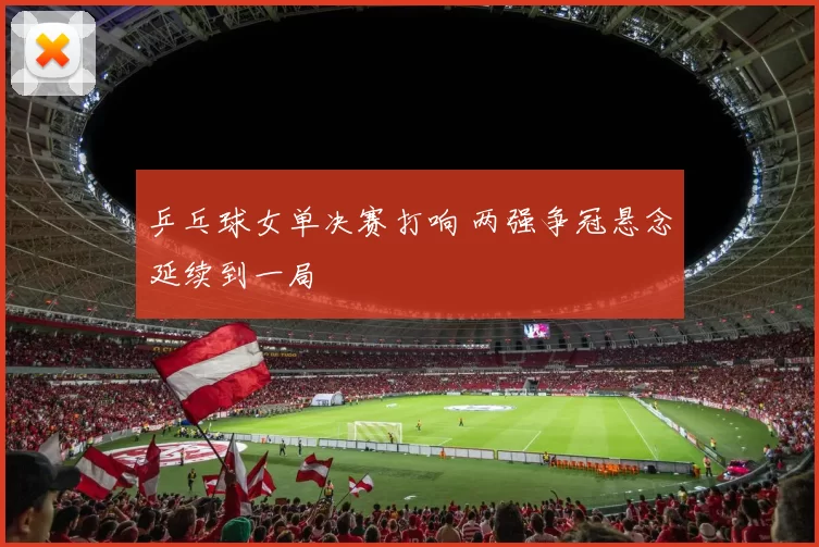 乒乓球女单决赛打响 两强争冠悬念延续到一局