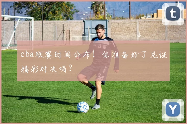 cba联赛时间公布！你准备好了见证精彩对决吗？