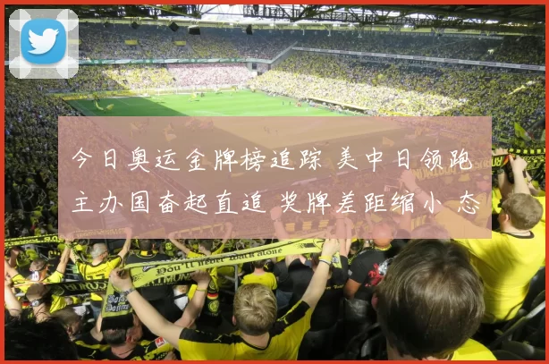 今日奥运金牌榜追踪 美中日领跑 主办国奋起直追 奖牌差距缩小 态势紧迫