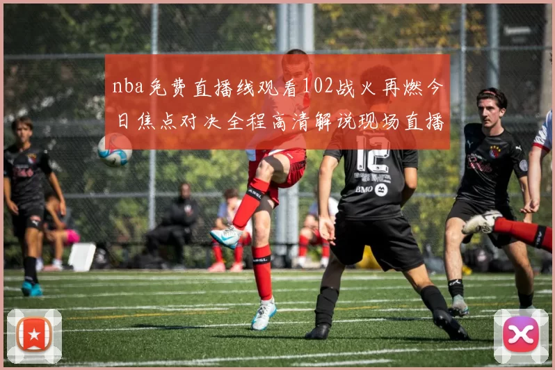 nba免费直播线观看102战火再燃今日焦点对决全程高清解说现场直播