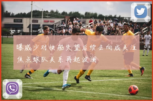 曝威少对快船失望后续去向成关注焦点球队关系再起波澜