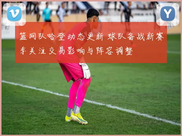 篮网队哈登动态更新 球队备战新赛季关注交易影响与阵容调整