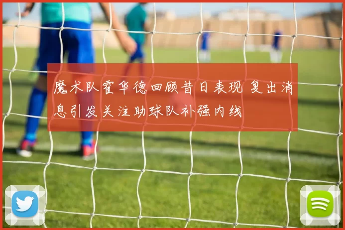 魔术队霍华德回顾昔日表现 复出消息引发关注助球队补强内线