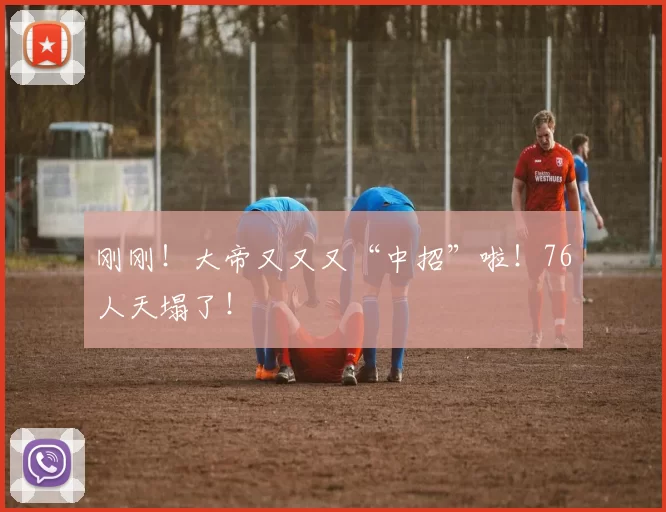 刚刚！大帝又又又“中招”啦！76人天塌了！