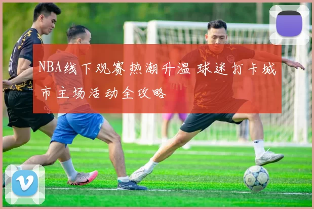 NBA线下观赛热潮升温 球迷打卡城市主场活动全攻略