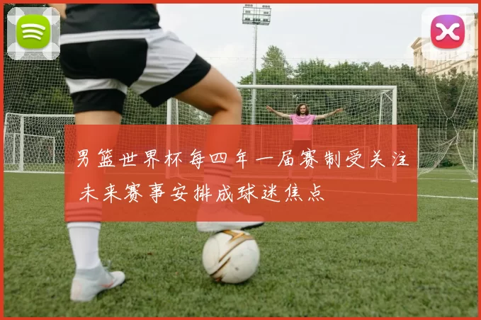 男篮世界杯每四年一届赛制受关注 未来赛事安排成球迷焦点