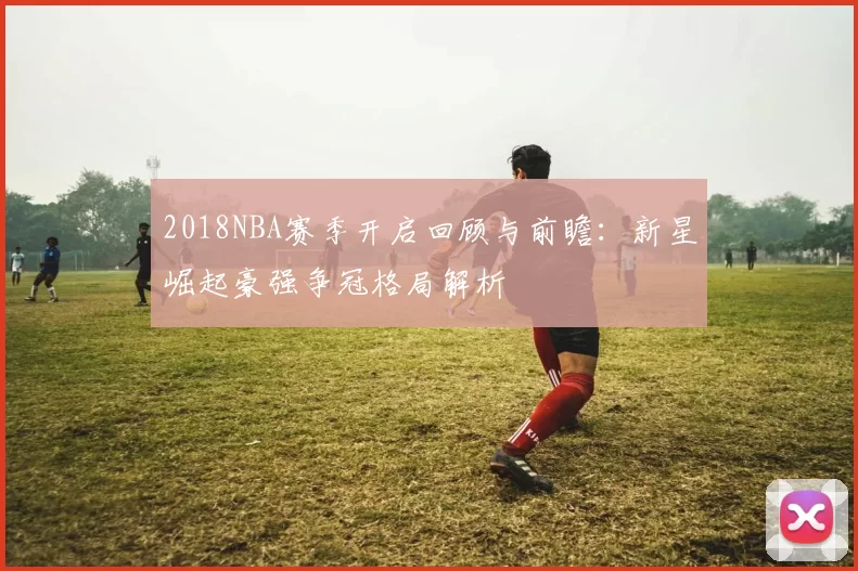 2018NBA赛季开启回顾与前瞻:新星崛起豪强争冠格局解析