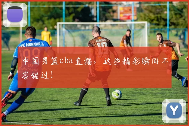 中国男篮cba直播,这些精彩瞬间不容错过!